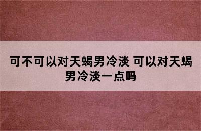 可不可以对天蝎男冷淡 可以对天蝎男冷淡一点吗